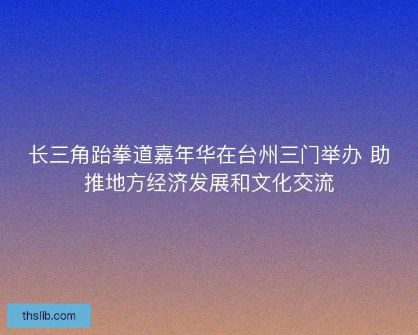 长三角跆拳道嘉年华在台州三门举办 助推地方经济发展和文化交流