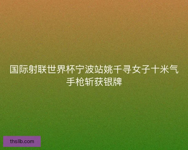 国际射联世界杯宁波站姚千寻女子十米气手枪斩获银牌