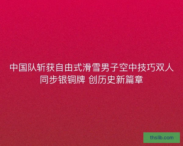 中国队斩获自由式滑雪男子空中技巧双人同步银铜牌 创历史新篇章