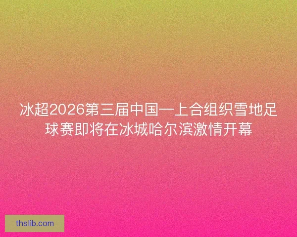 冰超2026第三届中国—上合组织雪地足球赛即将在冰城哈尔滨激情开幕