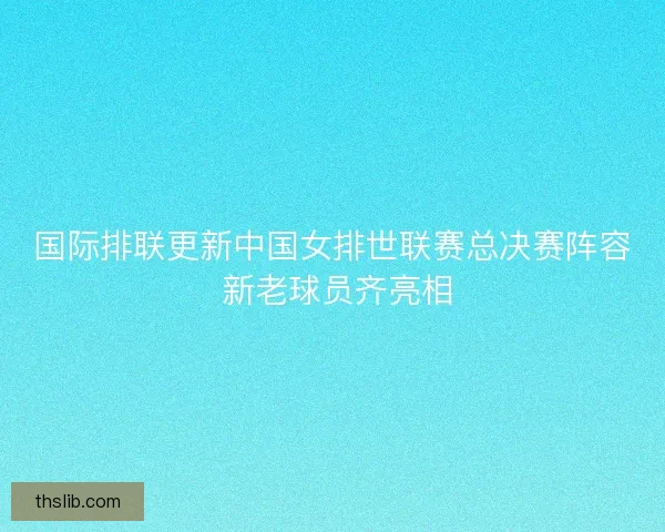 国际排联更新中国女排世联赛总决赛阵容 新老球员齐亮相