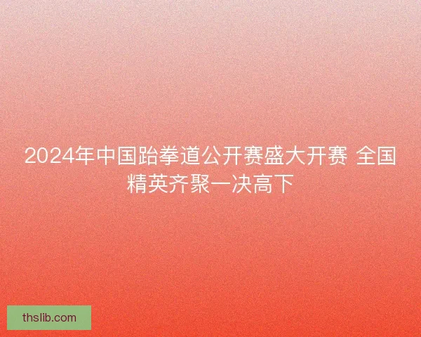 2024年中国跆拳道公开赛盛大开赛 全国精英齐聚一决高下