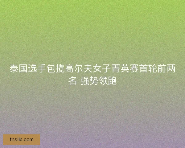 泰国选手包揽高尔夫女子菁英赛首轮前两名 强势领跑
